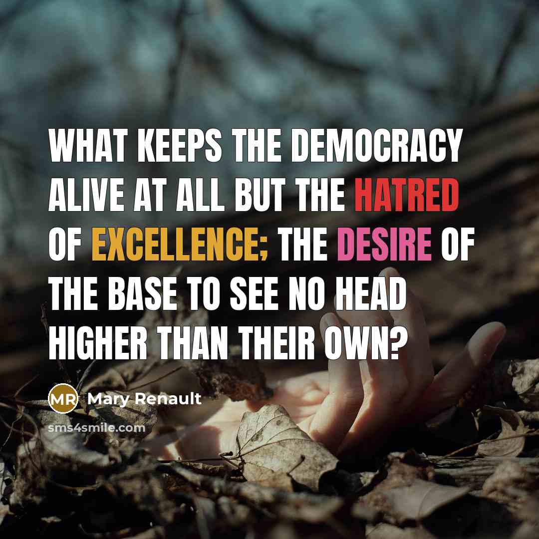 “What keeps the democracy alive at all but the hatred of excellence; the desire of the base to see no head higher than their own?” quote by Mary Renault
