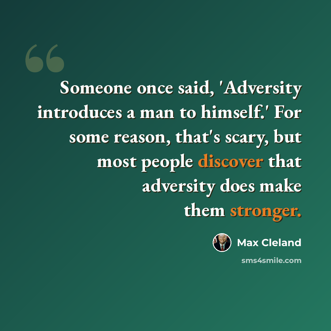 “Someone once said, 'Adversity introduces a man to himself.' For some reason, that's scary, but most people discover that adversity does make them stronger.” quote by Max Cleland