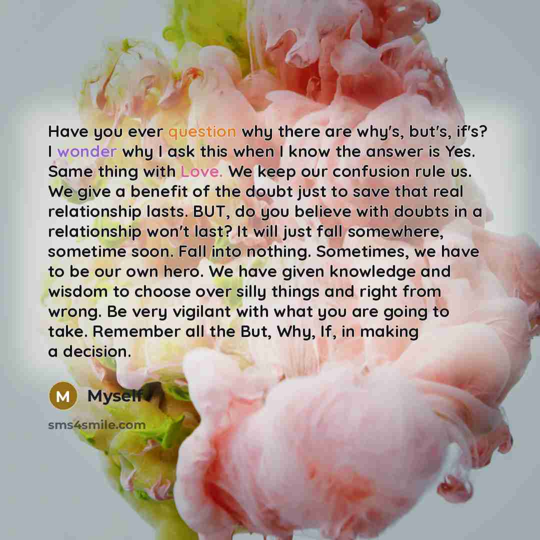 “Have you ever question why there are why's, but's, if's? I wonder why I ask this when I know the answer is Yes. Same thing with Love. We keep our confusion rule us. We give a benefit of the doubt just to save that real relationship lasts. BUT, do you believe with doubts in a relationship won't…” quote by Myself