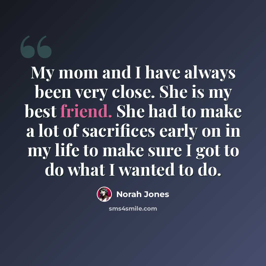 “My mom and I have always been very close. She is my best friend. She had to make a lot of sacrifices early on in my life to make sure I got to do what I wanted to do.” quote by Norah Jones