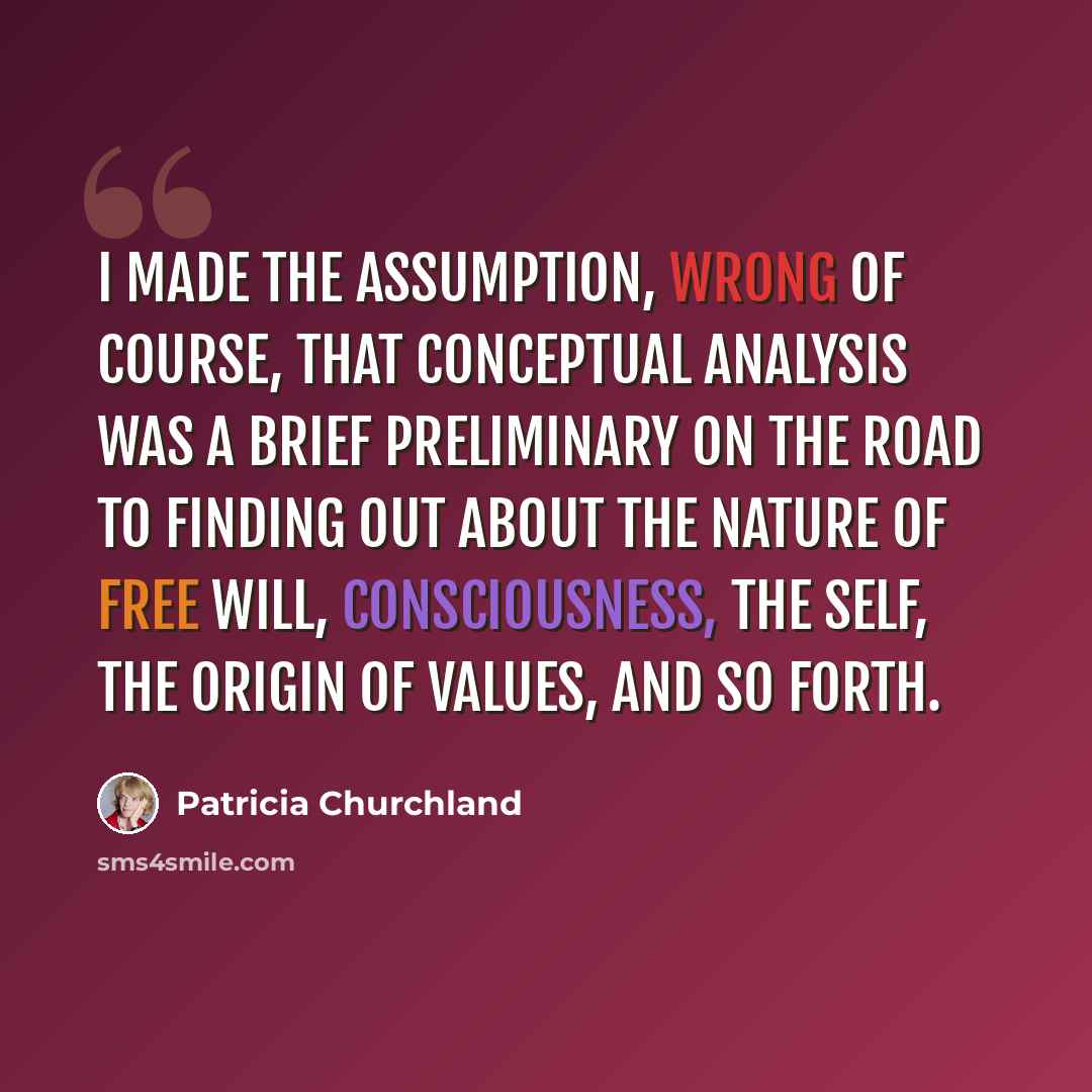 “I made the assumption, wrong of course, that conceptual analysis was a brief preliminary on the road to finding out about the nature of free will, consciousness, the self, the origin of values, and so forth.” quote by Patricia Churchland