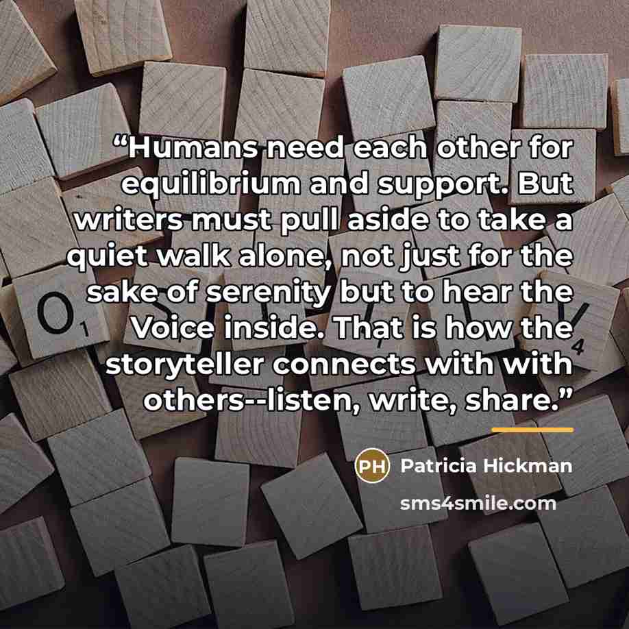 “Humans need each other for equilibrium and support. But writers must pull aside to take a quiet walk alone, not just for the sake of serenity but to hear the Voice inside. That is how the storyteller connects with with others--listen, write, share.” quote by Patricia Hickman