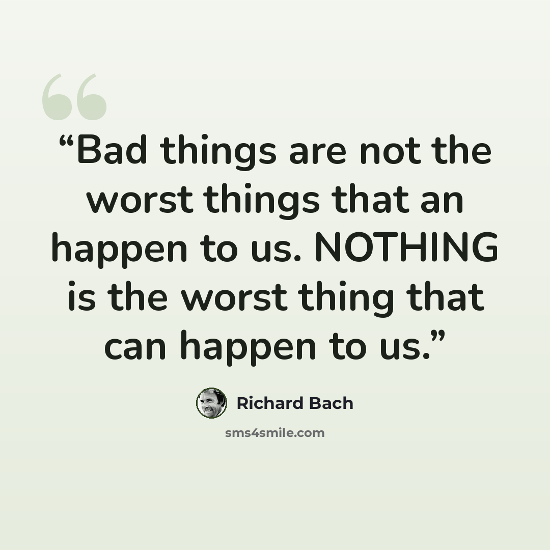 “Bad things are not the worst things that an happen to us. NOTHING is the worst thing that can happen to us.” quote by Richard Bach