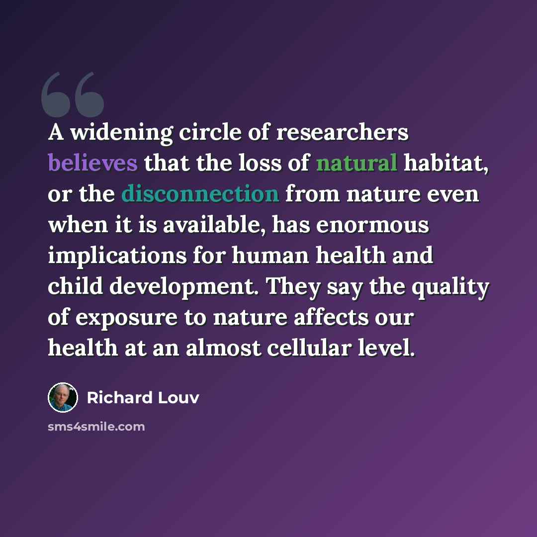 “A widening circle of researchers believes that the loss of natural habitat, or the disconnection from nature even when it is available, has enormous implications for human health and child development. They say the quality of exposure to nature affects our health at an almost cellular level.” quote by Richard Louv