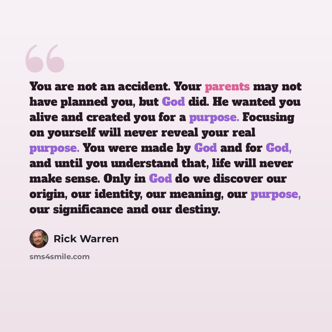 “You are not an accident. Your parents may not have planned you, but God did. He wanted you alive and created you for a purpose. Focusing on yourself will never reveal your real purpose. You were made by God and for God, and until you understand that, life will never make sense. Only in God do we…” quote by Rick Warren