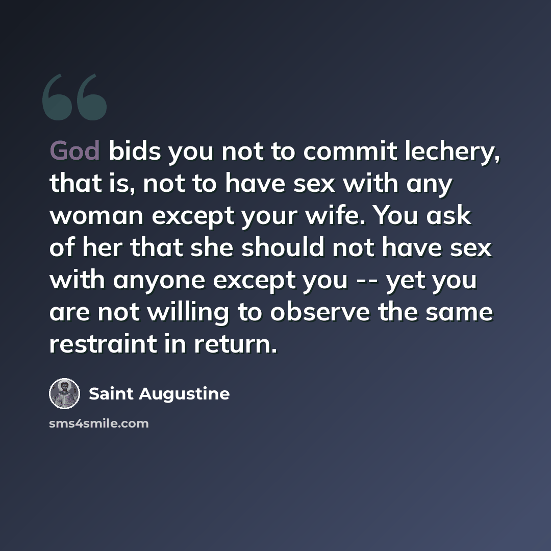 “God bids you not to commit lechery, that is, not to have sex with any woman except your wife. You ask of her that she should not have sex with anyone except you -- yet you are not willing to observe the same restraint in return.” quote by Saint Augustine