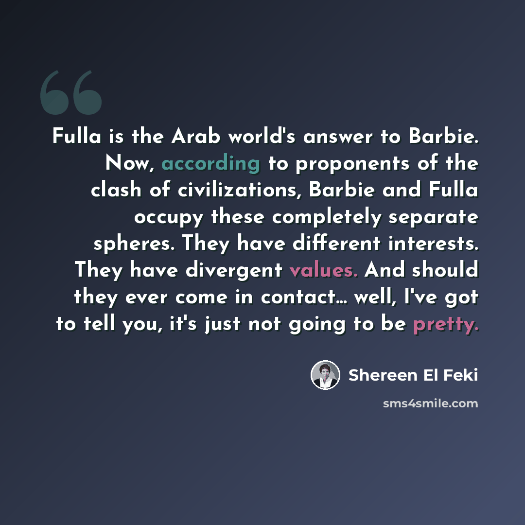 “Fulla is the Arab world's answer to Barbie. Now, according to proponents of the clash of civilizations, Barbie and Fulla occupy these completely separate spheres. They have different interests. They have divergent values. And should they ever come in contact... well, I've got to tell you, it's…” quote by Shereen El Feki