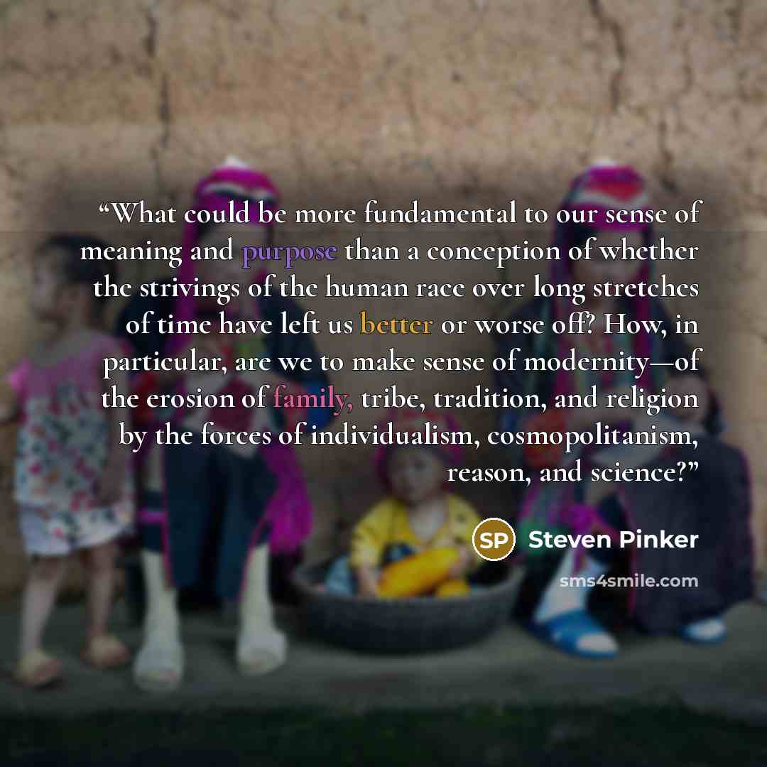 “What could be more fundamental to our sense of meaning and purpose than a conception of whether the strivings of the human race over long stretches of time have left us better or worse off? How, in particular, are we to make sense of modernity—of the erosion of family, tribe, tradition, and…” quote by Steven Pinker