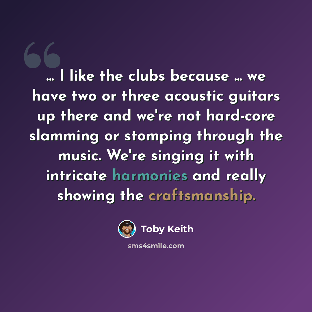 “... I like the clubs because ... we have two or three acoustic guitars up there and we're not hard-core slamming or stomping through the music. We're singing it with intricate harmonies and really showing the craftsmanship.” quote by Toby Keith