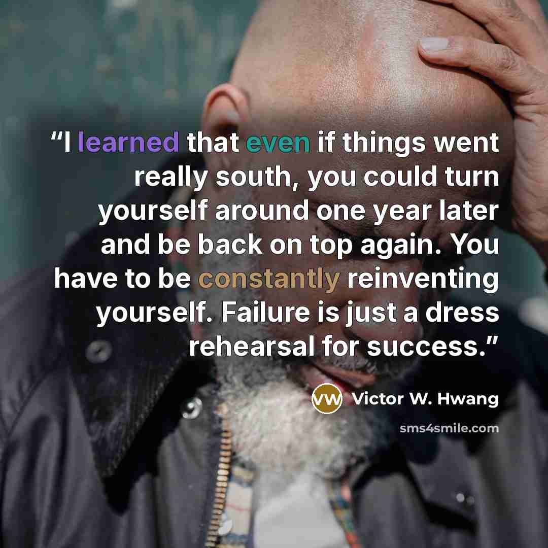“I learned that even if things went really south, you could turn yourself around one year later and be back on top again. You have to be constantly reinventing yourself. Failure is just a dress rehearsal for success.” quote by Victor W. Hwang