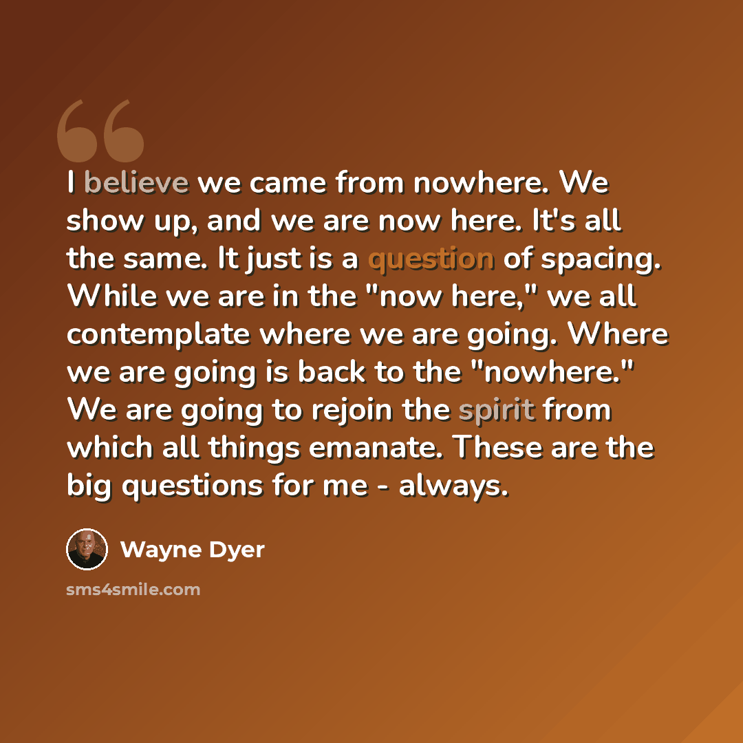 “I believe we came from nowhere. We show up, and we are now here. It's all the same. It just is a question of spacing. While we are in the "now here," we all contemplate where we are going. Where we are going is back to the "nowhere." We are going to rejoin the spirit from which all things emanate…” quote by Wayne Dyer