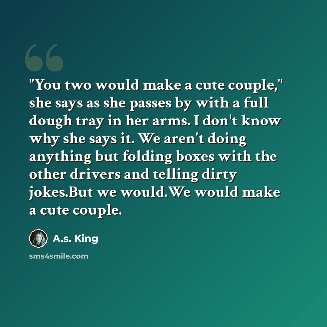 “"You two would make a cute couple," she says as she passes by with a full dough tray in her arms. I don't know why she says it. We aren't doing anything but folding boxes with the other drivers and telling dirty jokes.But we would.We would make a cute couple.” quote by A.S. King