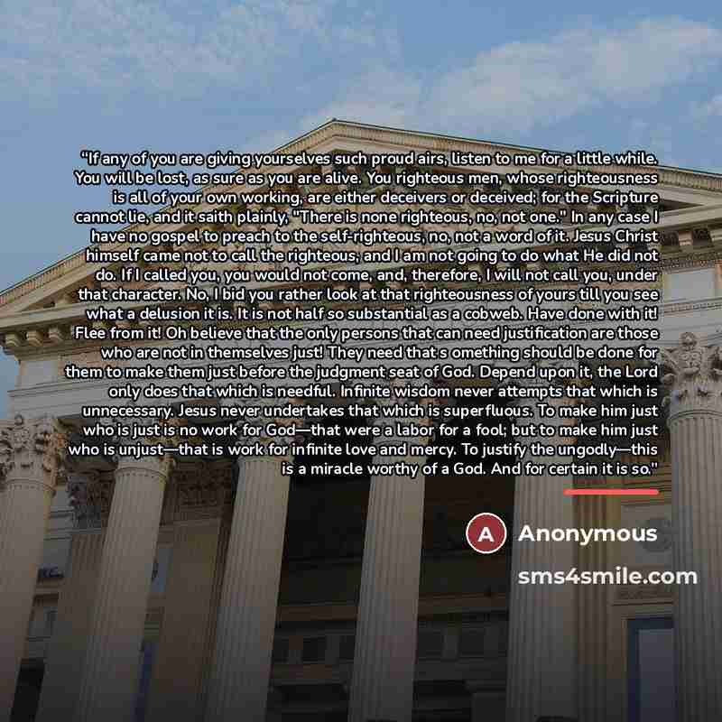 “If any of you are giving yourselves such proud airs, listen to me for a little while. You will be lost, as sure as you are alive. You righteous men, whose righteousness is all of your own working, are either deceivers or deceived; for the Scripture cannot lie, and it saith plainly, "There is none…” quote by Anonymous