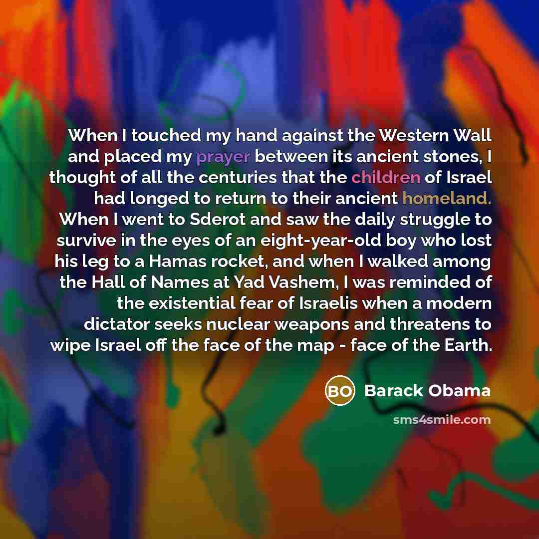 “When I touched my hand against the Western Wall and placed my prayer between its ancient stones, I thought of all the centuries that the children of Israel had longed to return to their ancient homeland. When I went to Sderot and saw the daily struggle to survive in the eyes of an eight-year-old…” quote by Barack Obama