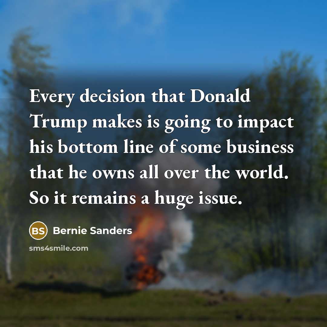 “Every decision that Donald Trump makes is going to impact his bottom line of some business that he owns all over the world. So it remains a huge issue.” quote by Bernie Sanders