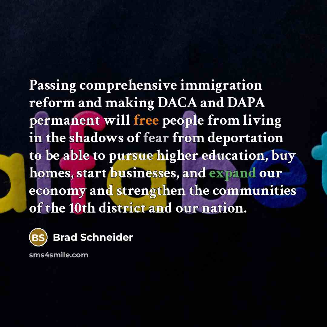 “Passing comprehensive immigration reform and making DACA and DAPA permanent will free people from living in the shadows of fear from deportation to be able to pursue higher education, buy homes, start businesses, and expand our economy and strengthen the communities of the 10th district and our…” quote by Brad Schneider