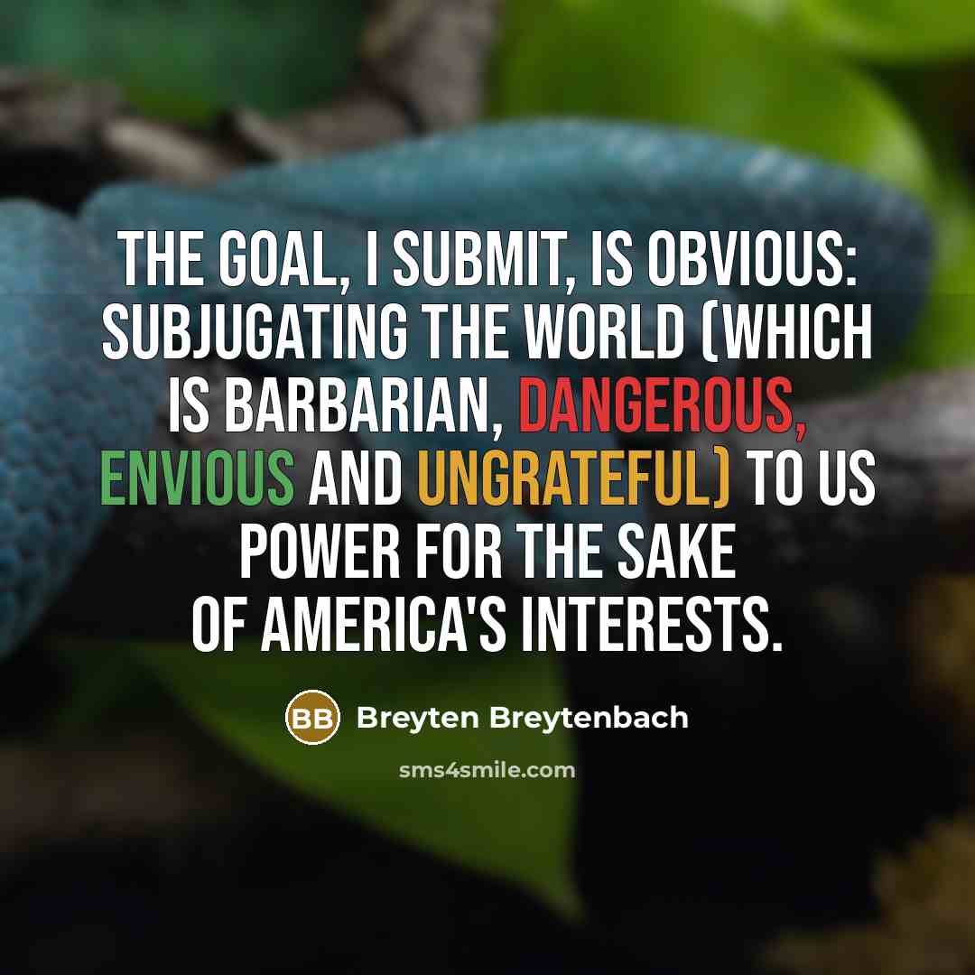 “The goal, I submit, is obvious: subjugating the world (which is barbarian, dangerous, envious and ungrateful) to US power for the sake of America's interests.” quote by Breyten Breytenbach