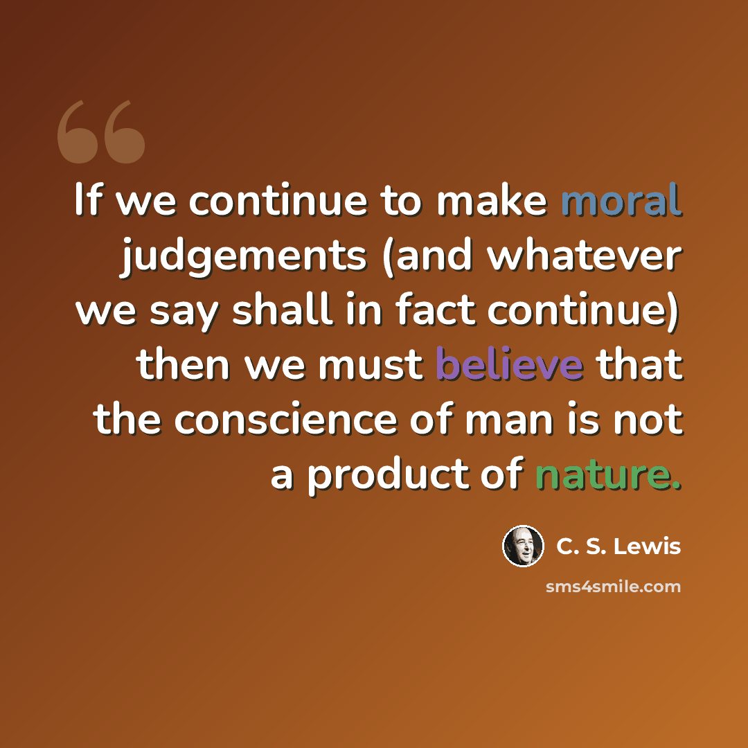 “If we continue to make moral judgements (and whatever we say shall in fact continue) then we must believe that the conscience of man is not a product of nature.” quote by C. S. Lewis