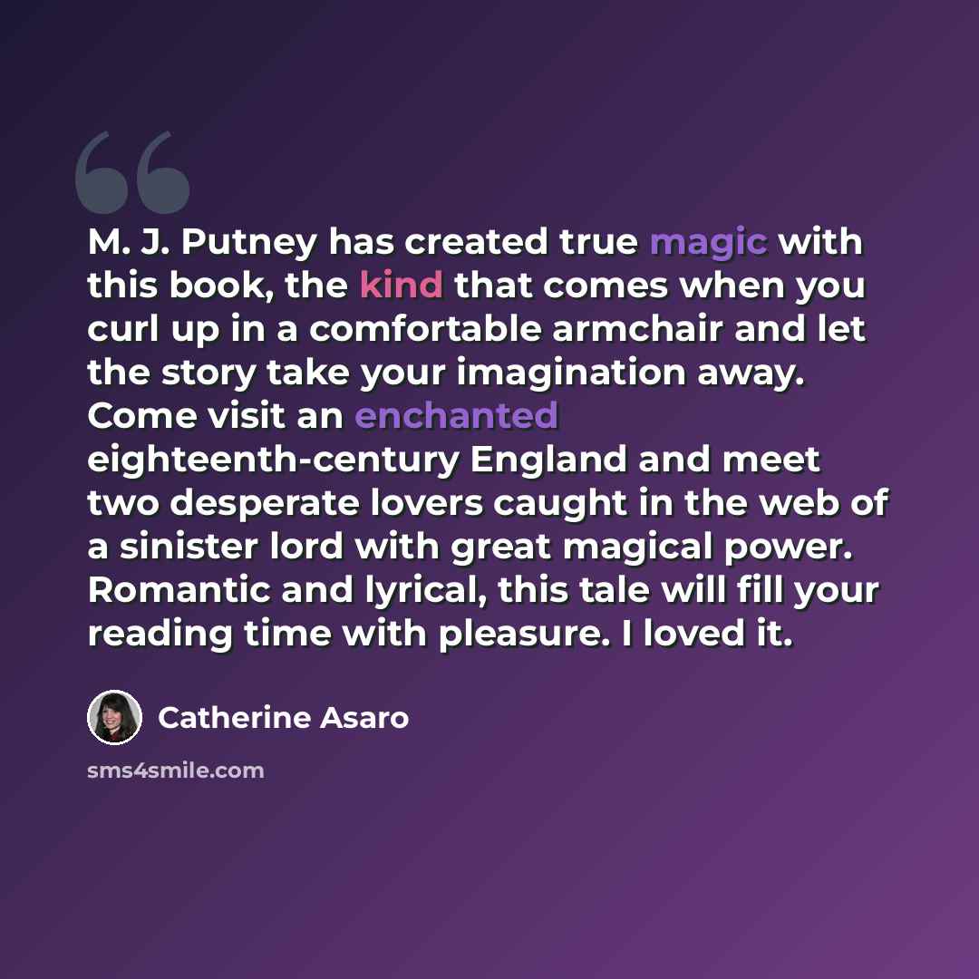 “M. J. Putney has created true magic with this book, the kind that comes when you curl up in a comfortable armchair and let the story take your imagination away. Come visit an enchanted eighteenth-century England and meet two desperate lovers caught in the web of a sinister lord with great magical…” quote by Catherine Asaro