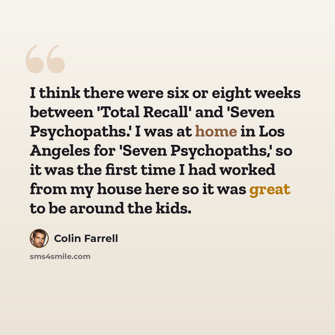 “I think there were six or eight weeks between 'Total Recall' and 'Seven Psychopaths.' I was at home in Los Angeles for 'Seven Psychopaths,' so it was the first time I had worked from my house here so it was great to be around the kids.” quote by Colin Farrell