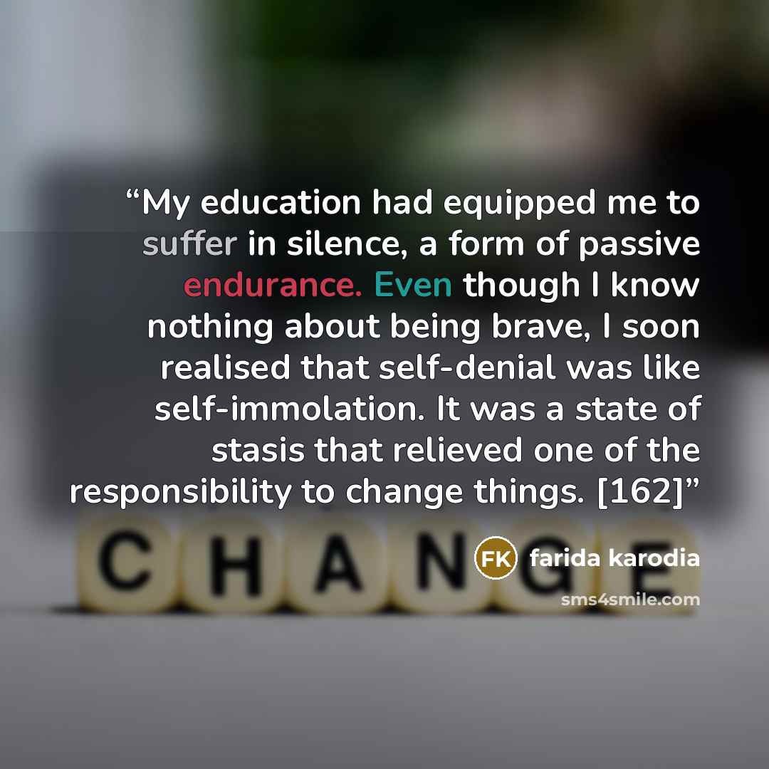 “My education had equipped me to suffer in silence, a form of passive endurance. Even though I know nothing about being brave, I soon realised that self-denial was like self-immolation. It was a state of stasis that relieved one of the responsibility to change things. [162]” quote by Farida Karodia
