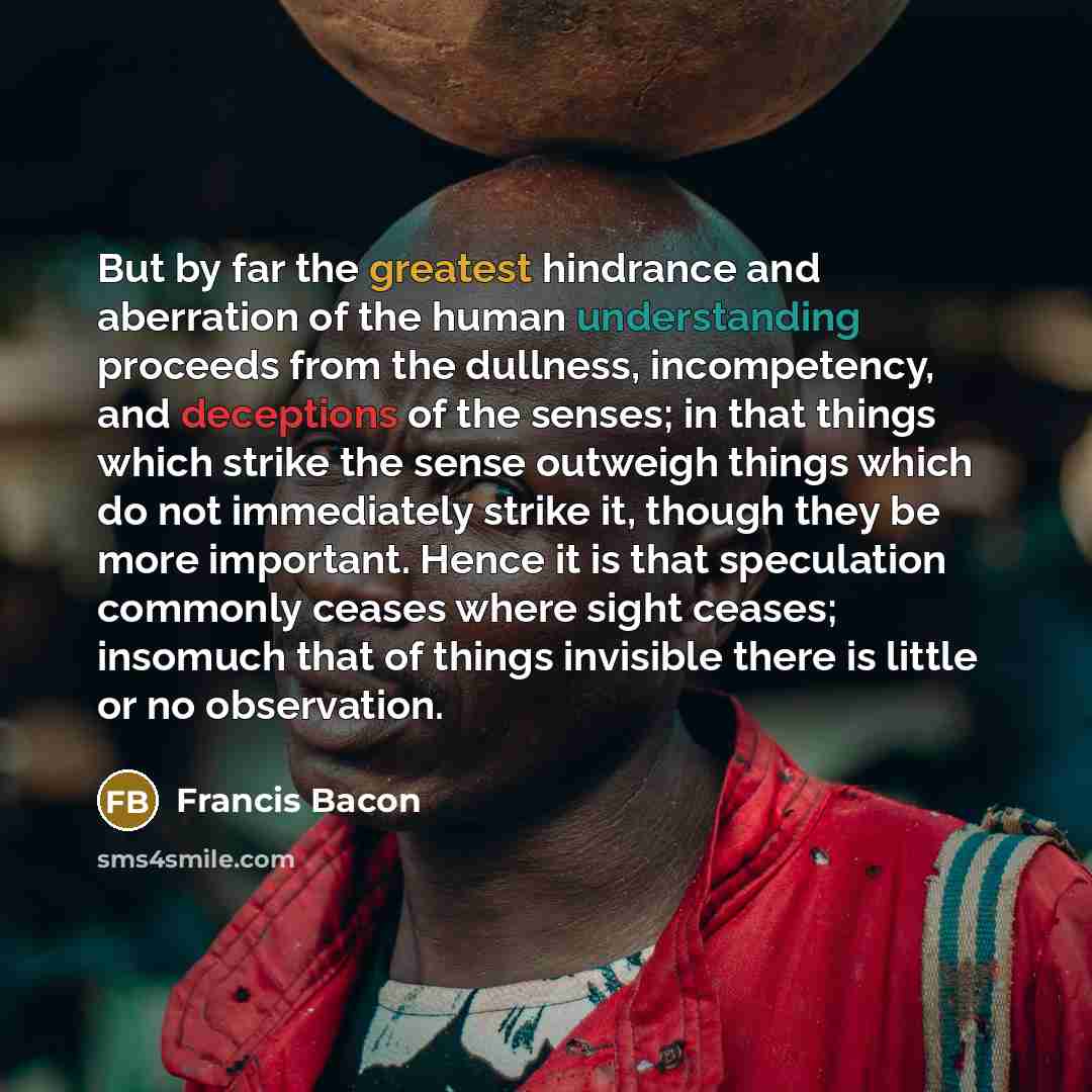 “But by far the greatest hindrance and aberration of the human understanding proceeds from the dullness, incompetency, and deceptions of the senses; in that things which strike the sense outweigh things which do not immediately strike it, though they be more important. Hence it is that speculation…” quote by Francis Bacon