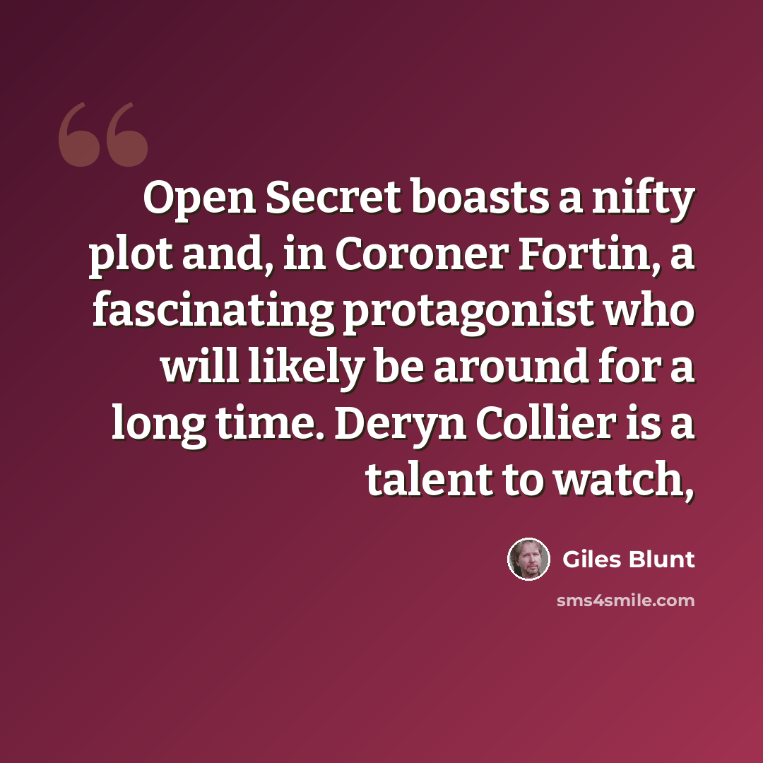 “Open Secret boasts a nifty plot and, in Coroner Fortin, a fascinating protagonist who will likely be around for a long time. Deryn Collier is a talent to watch,” quote by Giles Blunt