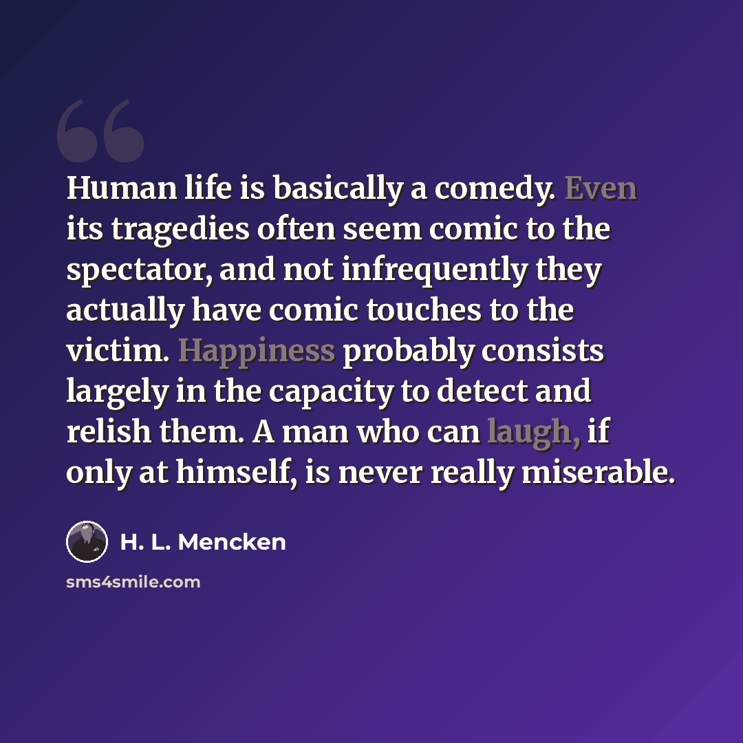 “Human life is basically a comedy. Even its tragedies often seem comic to the spectator, and not infrequently they actually have comic touches to the victim. Happiness probably consists largely in the capacity to detect and relish them. A man who can laugh, if only at himself, is never really…” quote by H. L. Mencken