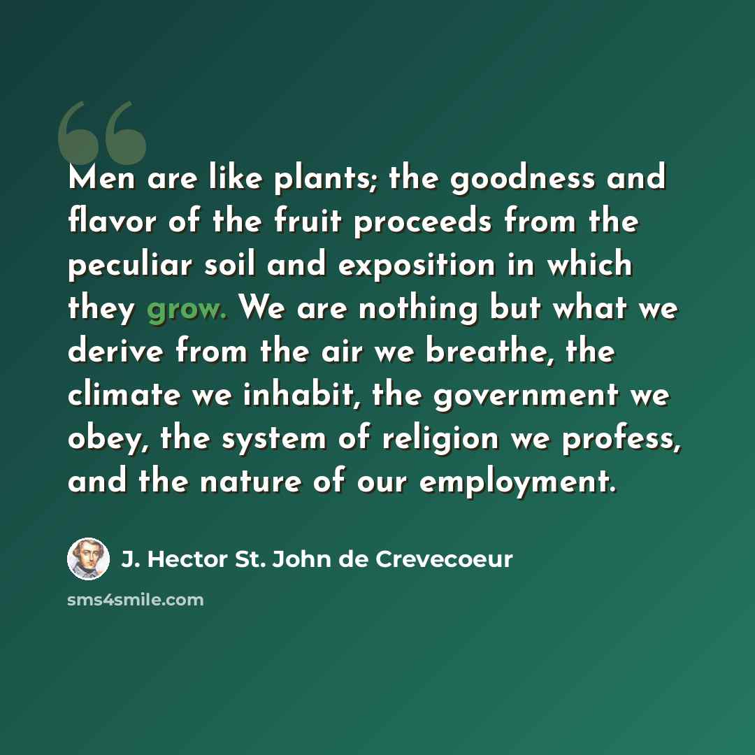 “Men are like plants; the goodness and flavor of the fruit proceeds from the peculiar soil and exposition in which they grow. We are nothing but what we derive from the air we breathe, the climate we inhabit, the government we obey, the system of religion we profess, and the nature of our employment.” quote by J. Hector St. John de Crevecoeur