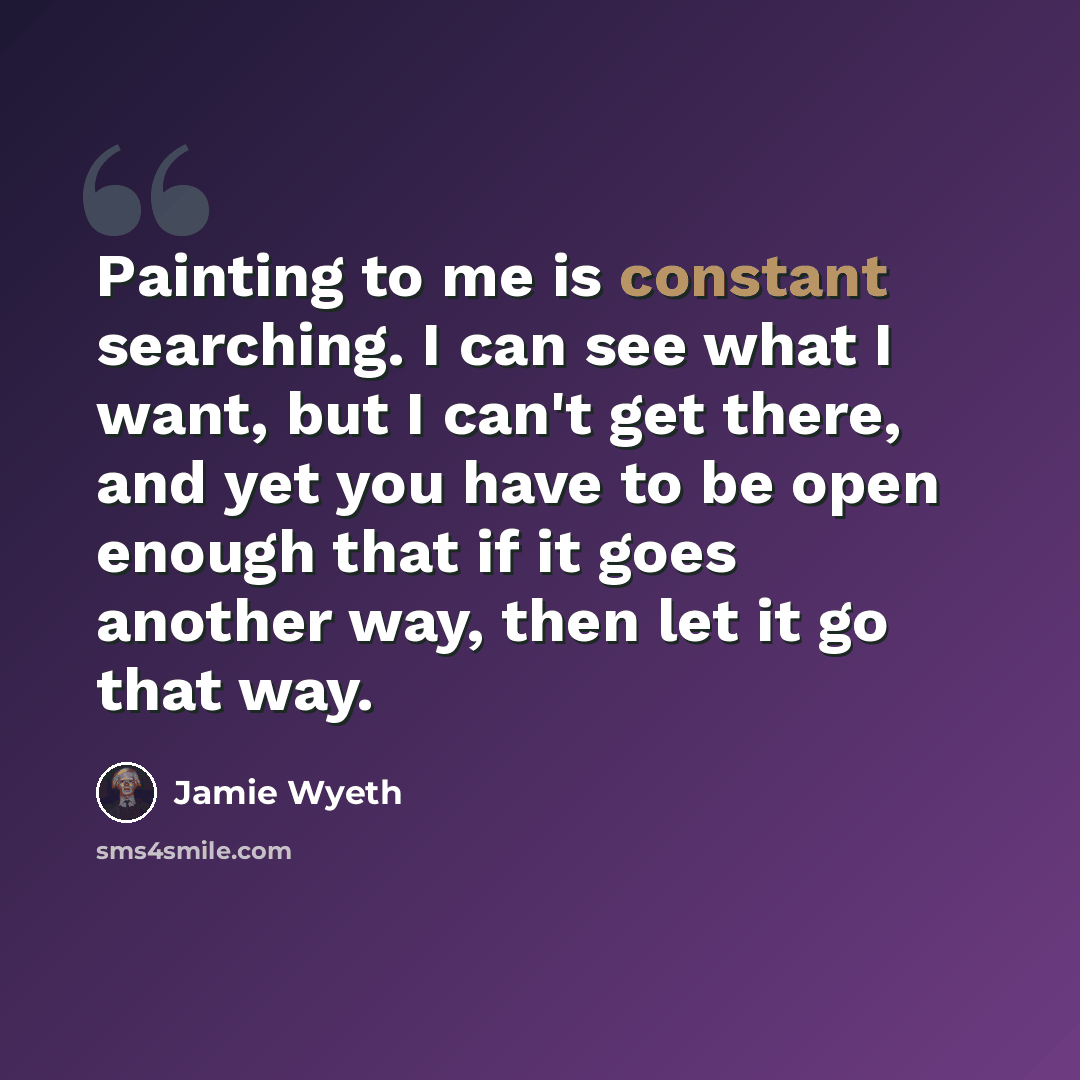 “Painting to me is constant searching. I can see what I want, but I can't get there, and yet you have to be open enough that if it goes another way, then let it go that way.” quote by Jamie Wyeth