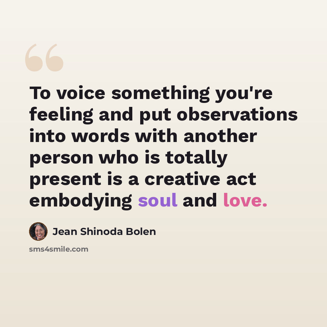 “To voice something you're feeling and put observations into words with another person who is totally present is a creative act embodying soul and love.” quote by Jean Shinoda Bolen