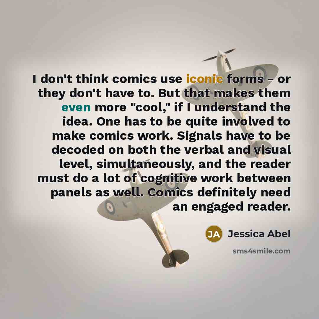 “I don't think comics use iconic forms - or they don't have to. But that makes them even more "cool," if I understand the idea. One has to be quite involved to make comics work. Signals have to be decoded on both the verbal and visual level, simultaneously, and the reader must do a lot of cognitive…” quote by Jessica Abel