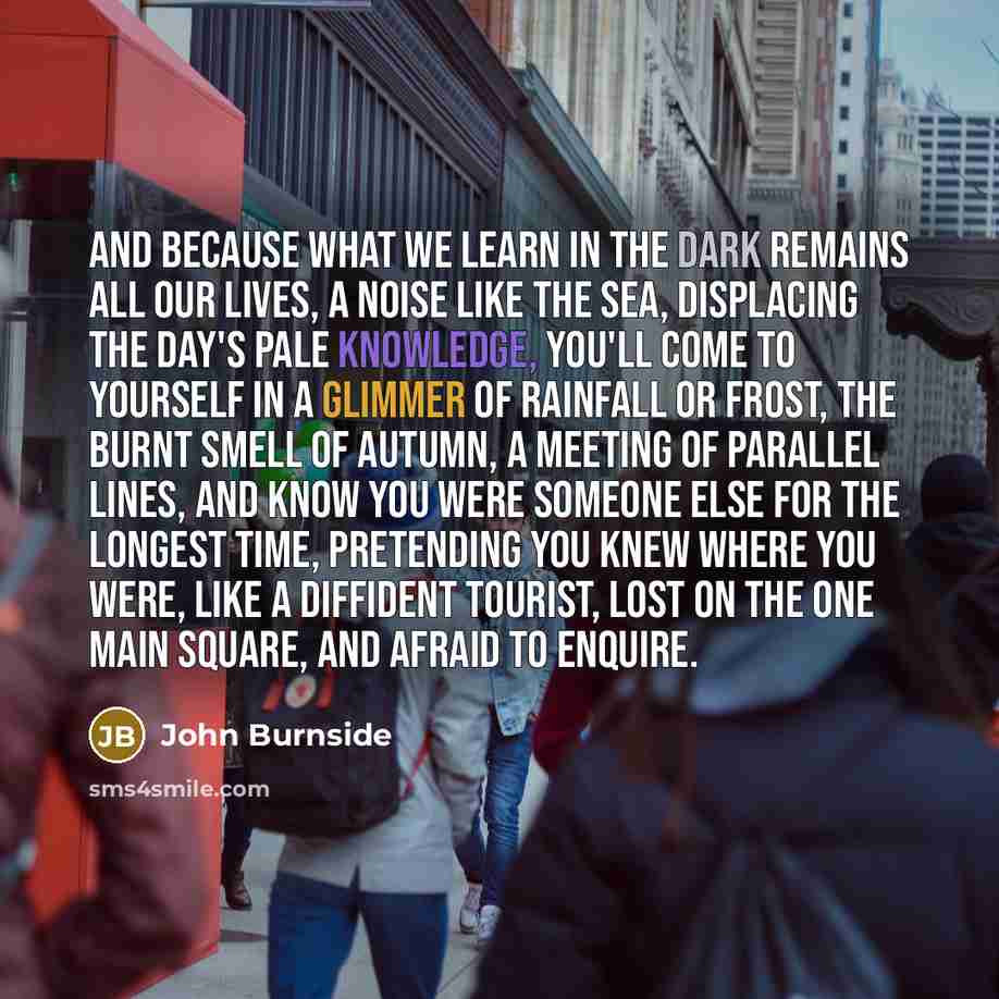 “and because what we learn in the dark remains all our lives, a noise like the sea, displacing the day's pale knowledge, you'll come to yourself in a glimmer of rainfall or frost, the burnt smell of autumn, a meeting of parallel lines, and know you were someone else for the longest time, pretending…” quote by John Burnside