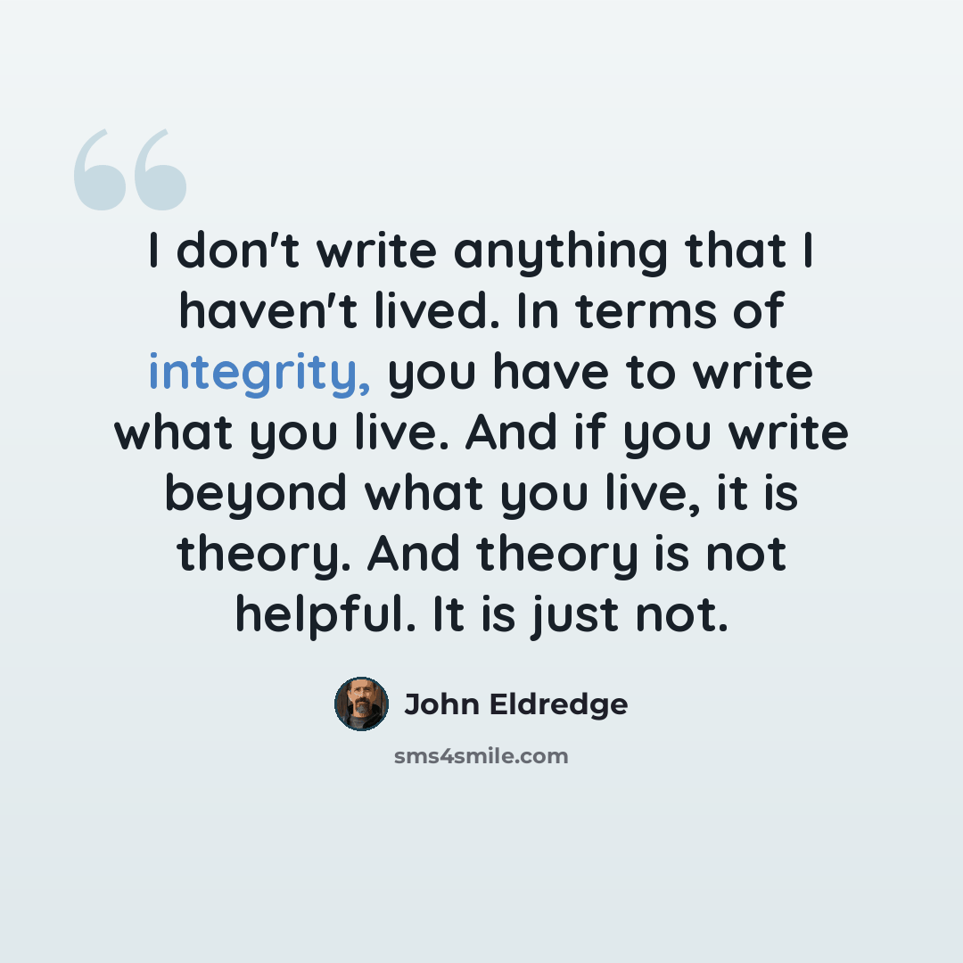 “I don't write anything that I haven't lived. In terms of integrity, you have to write what you live. And if you write beyond what you live, it is theory. And theory is not helpful. It is just not.” quote by John Eldredge