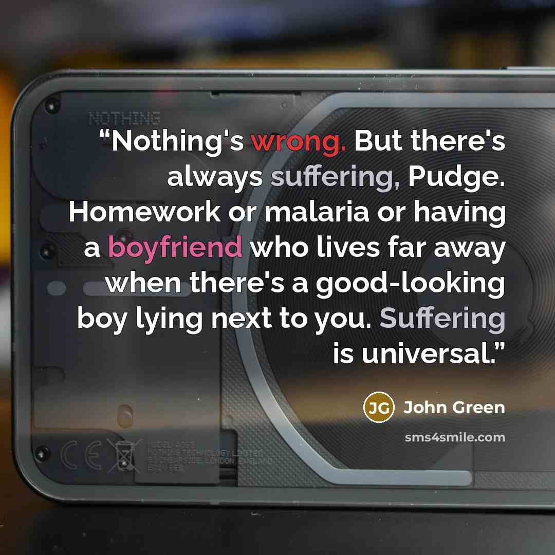 “Nothing's wrong. But there's always suffering, Pudge. Homework or malaria or having a boyfriend who lives far away when there's a good-looking boy lying next to you. Suffering is universal.” quote by John Green