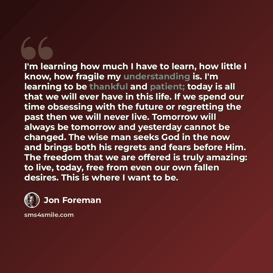 “I'm learning how much I have to learn, how little I know, how fragile my understanding is. I'm learning to be thankful and patient; today is all that we will ever have in this life. If we spend our time obsessing with the future or regretting the past then we will never live. Tomorrow will always…” quote by Jon Foreman