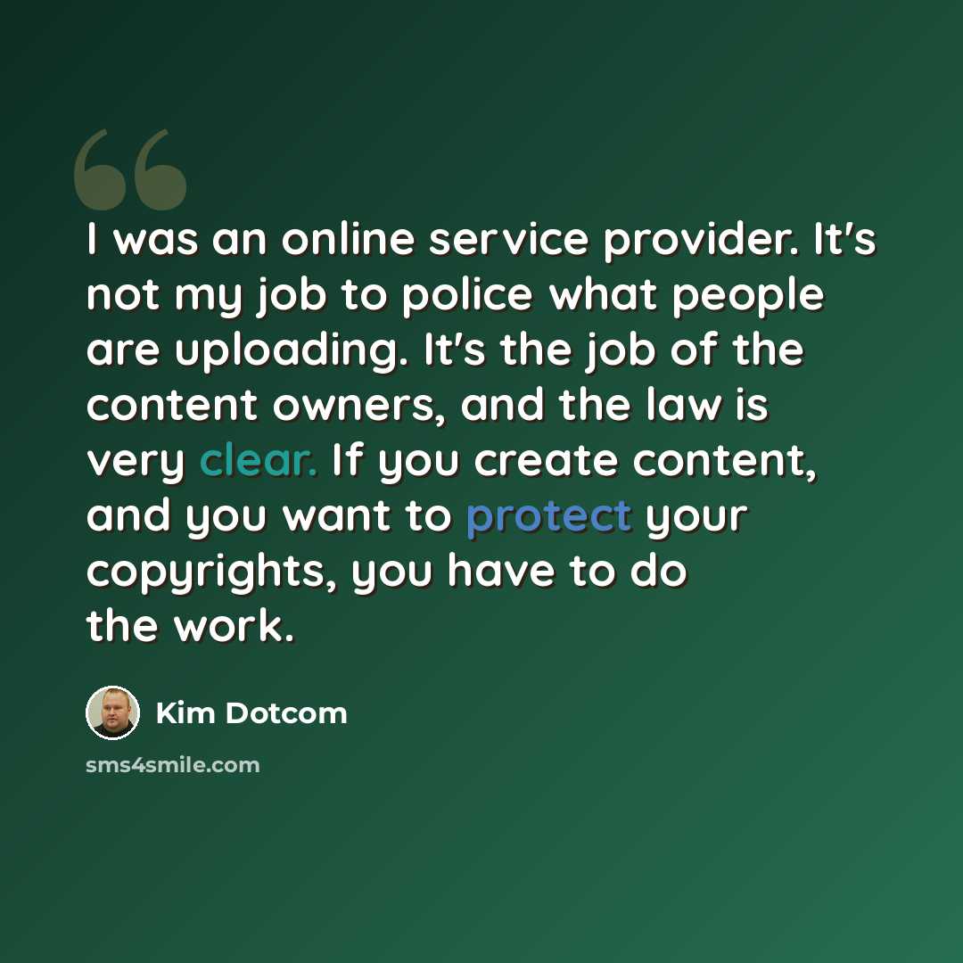 “I was an online service provider. It's not my job to police what people are uploading. It's the job of the content owners, and the law is very clear. If you create content, and you want to protect your copyrights, you have to do the work.” quote by Kim Dotcom