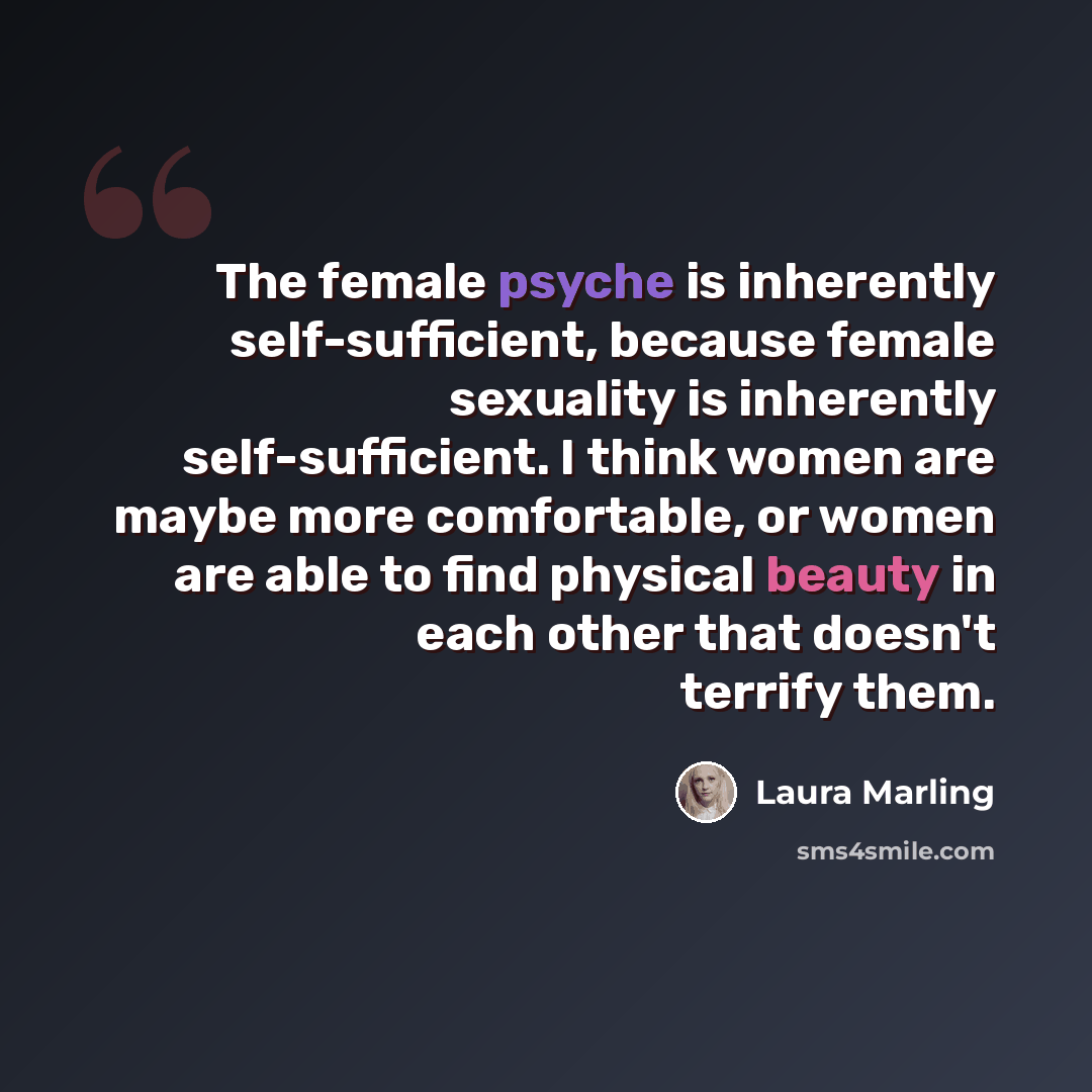 “The female psyche is inherently self-sufficient, because female sexuality is inherently self-sufficient. I think women are maybe more comfortable, or women are able to find physical beauty in each other that doesn't terrify them.” quote by Laura Marling