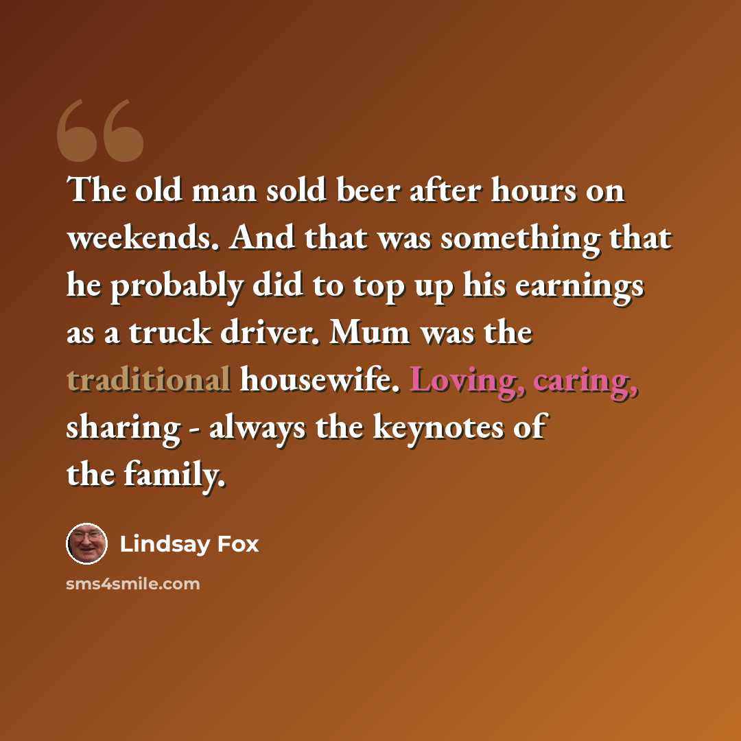 “The old man sold beer after hours on weekends. And that was something that he probably did to top up his earnings as a truck driver. Mum was the traditional housewife. Loving, caring, sharing - always the keynotes of the family.” quote by Lindsay Fox