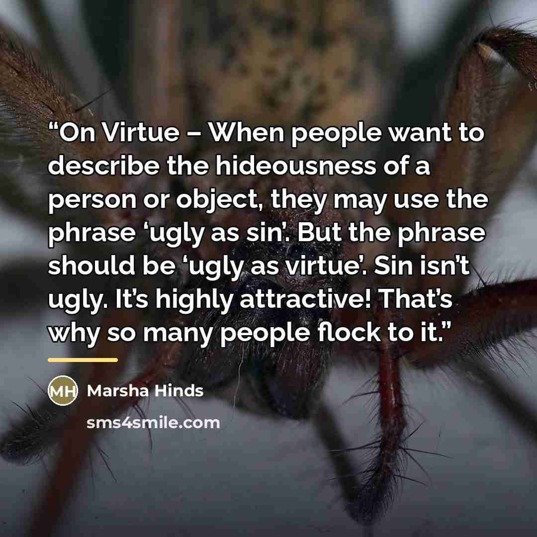 “On Virtue – When people want to describe the hideousness of a person or object, they may use the phrase ‘ugly as sin’. But the phrase should be ‘ugly as virtue’. Sin isn’t ugly. It’s highly attractive! That’s why so many people flock to it.” quote by Marsha Hinds