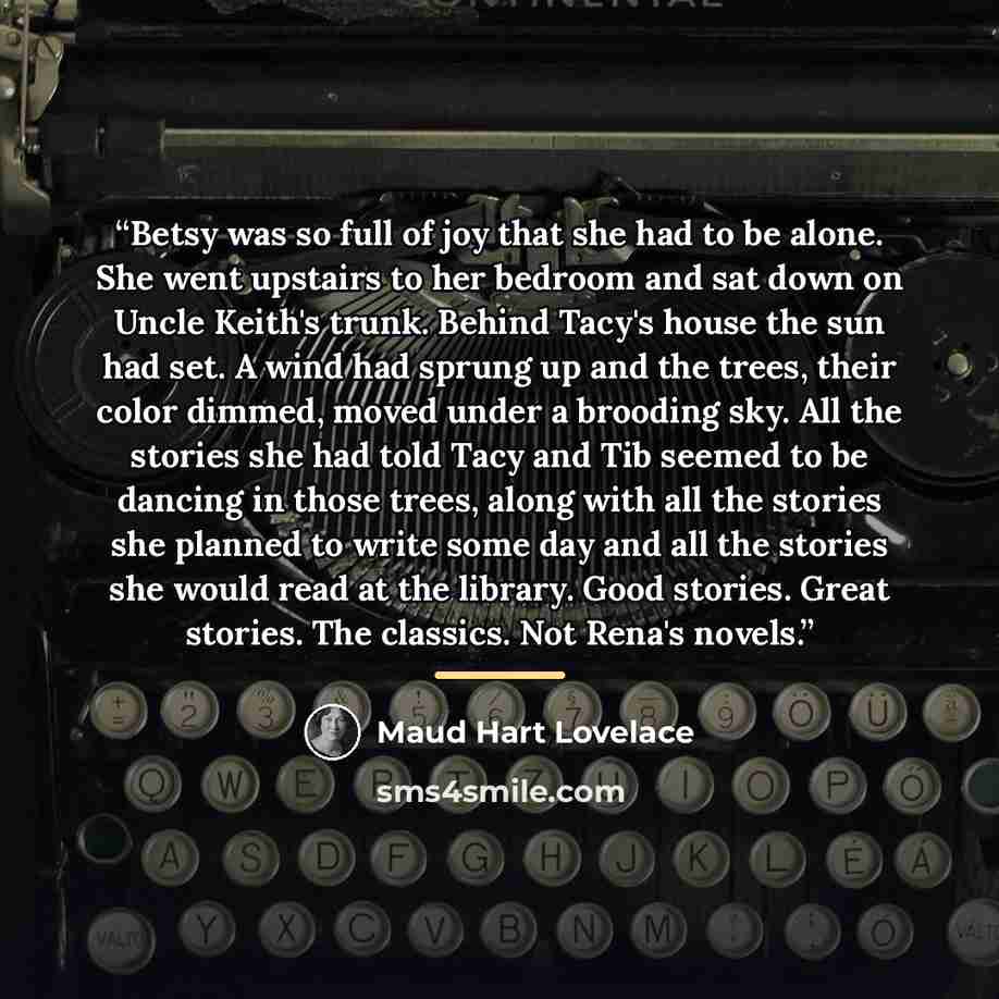 “Betsy was so full of joy that she had to be alone. She went upstairs to her bedroom and sat down on Uncle Keith's trunk. Behind Tacy's house the sun had set. A wind had sprung up and the trees, their color dimmed, moved under a brooding sky. All the stories she had told Tacy and Tib seemed to be…” quote by Maud Hart Lovelace