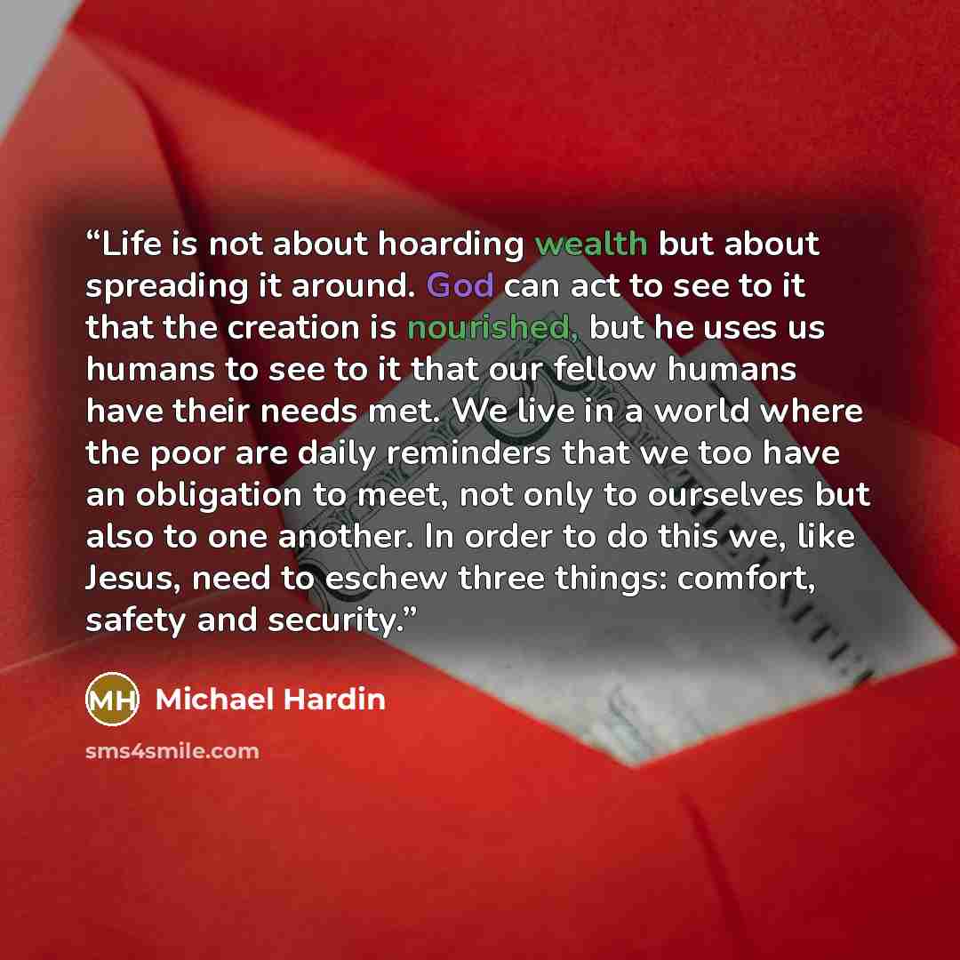 “Life is not about hoarding wealth but about spreading it around. God can act to see to it that the creation is nourished, but he uses us humans to see to it that our fellow humans have their needs met. We live in a world where the poor are daily reminders that we too have an obligation to meet…” quote by Michael Hardin