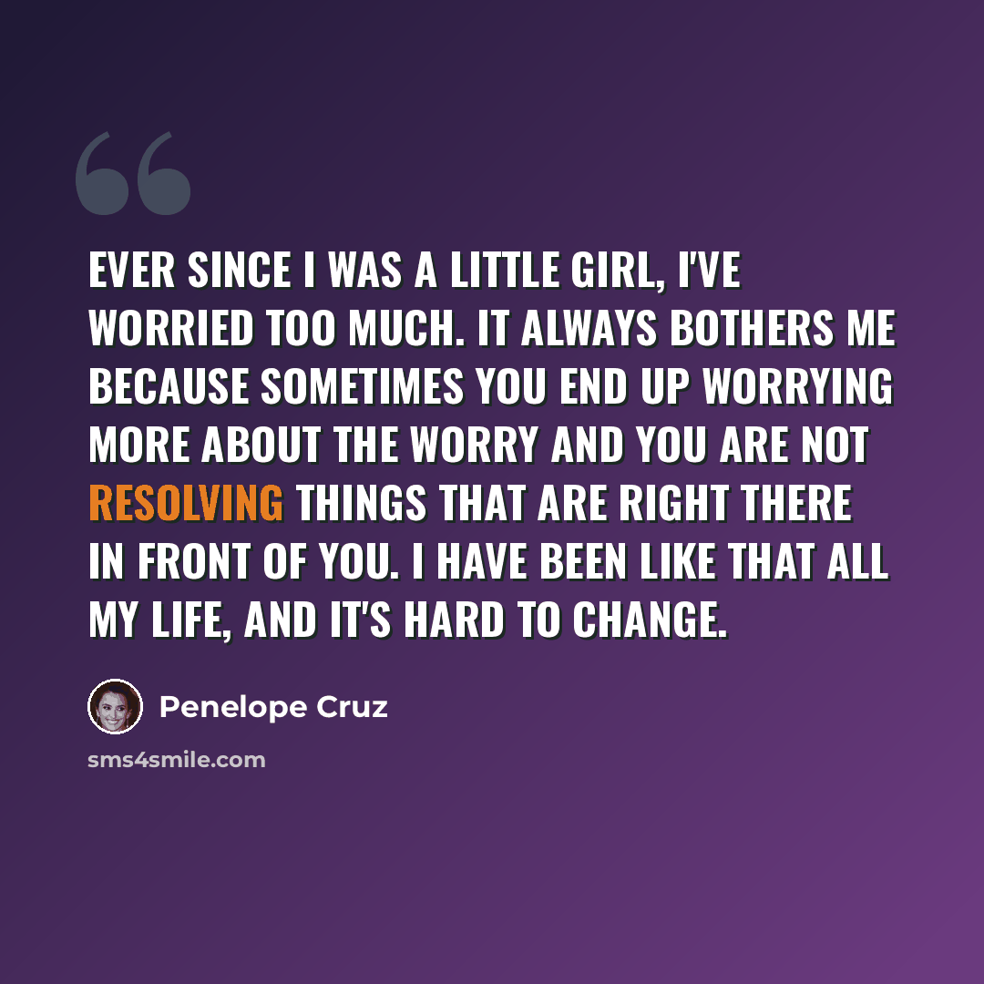 “Ever since I was a little girl, I've worried too much. It always bothers me because sometimes you end up worrying more about the worry and you are not resolving things that are right there in front of you. I have been like that all my life, and it's hard to change.” quote by Penelope Cruz