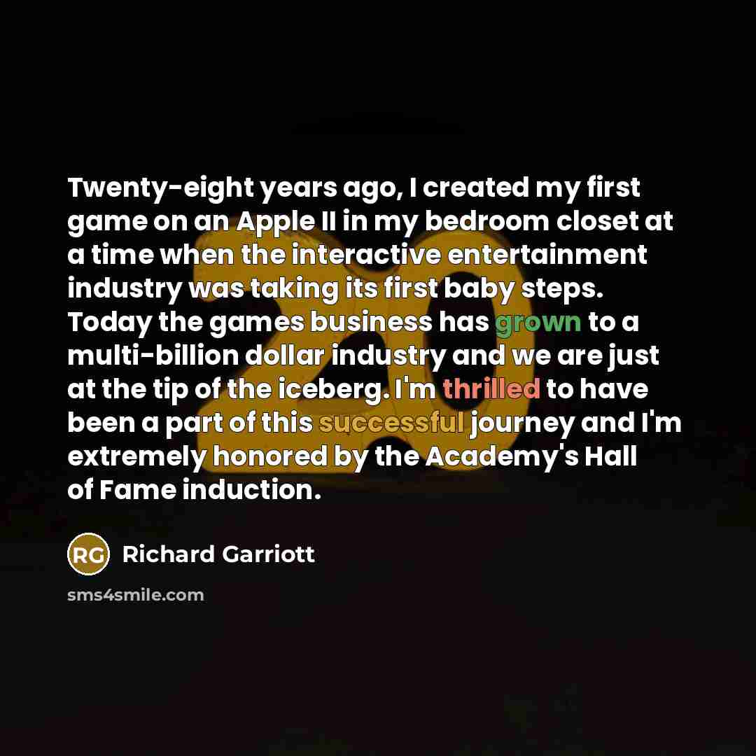 “Twenty-eight years ago, I created my first game on an Apple II in my bedroom closet at a time when the interactive entertainment industry was taking its first baby steps. Today the games business has grown to a multi-billion dollar industry and we are just at the tip of the iceberg. I'm thrilled…” quote by Richard Garriott