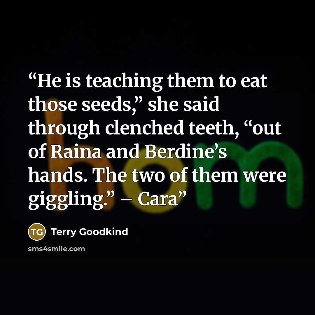 “He is teaching them to eat those seeds,” she said through clenched teeth, “out of Raina and Berdine’s hands. The two of them were giggling.” – Cara” quote by Terry Goodkind