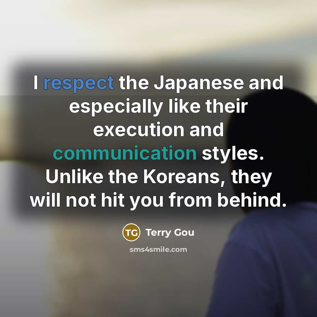 “I respect the Japanese and especially like their execution and communication styles. Unlike the Koreans, they will not hit you from behind.” quote by Terry Gou