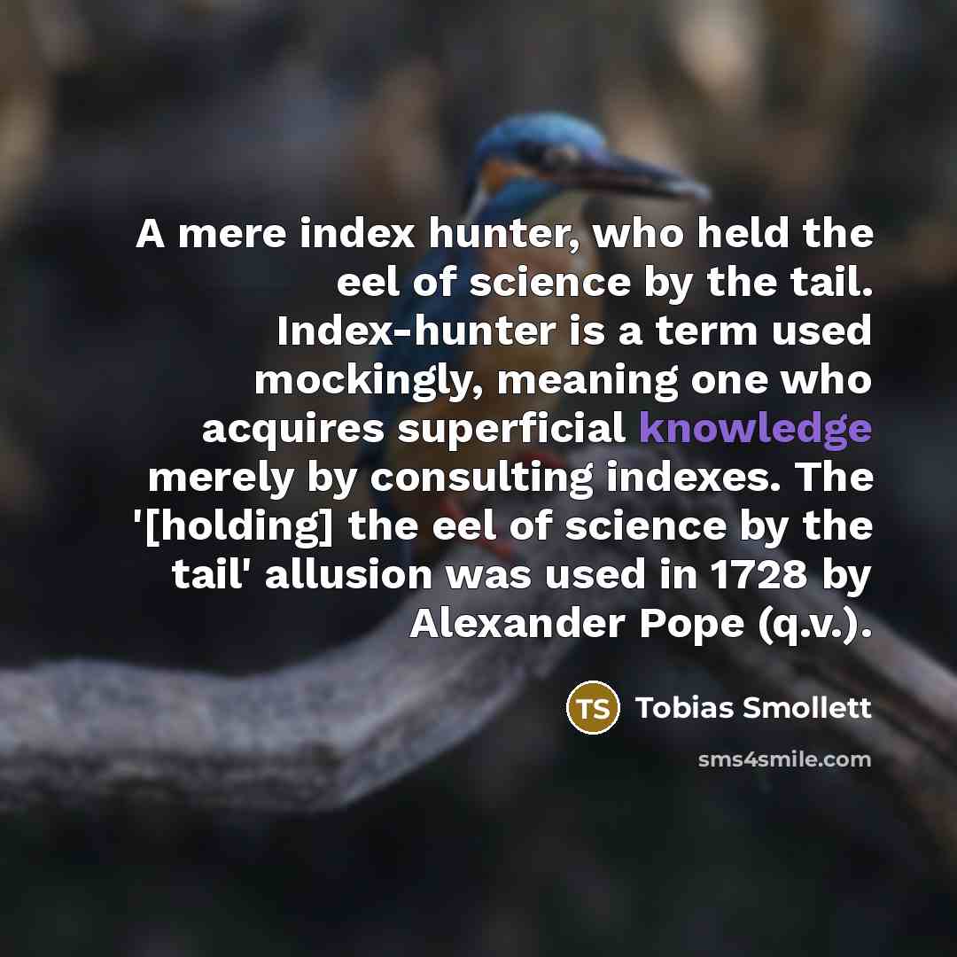 “A mere index hunter, who held the eel of science by the tail. Index-hunter is a term used mockingly, meaning one who acquires superficial knowledge merely by consulting indexes. The '[holding] the eel of science by the tail' allusion was used in 1728 by Alexander Pope (q.v.).” quote by Tobias Smollett