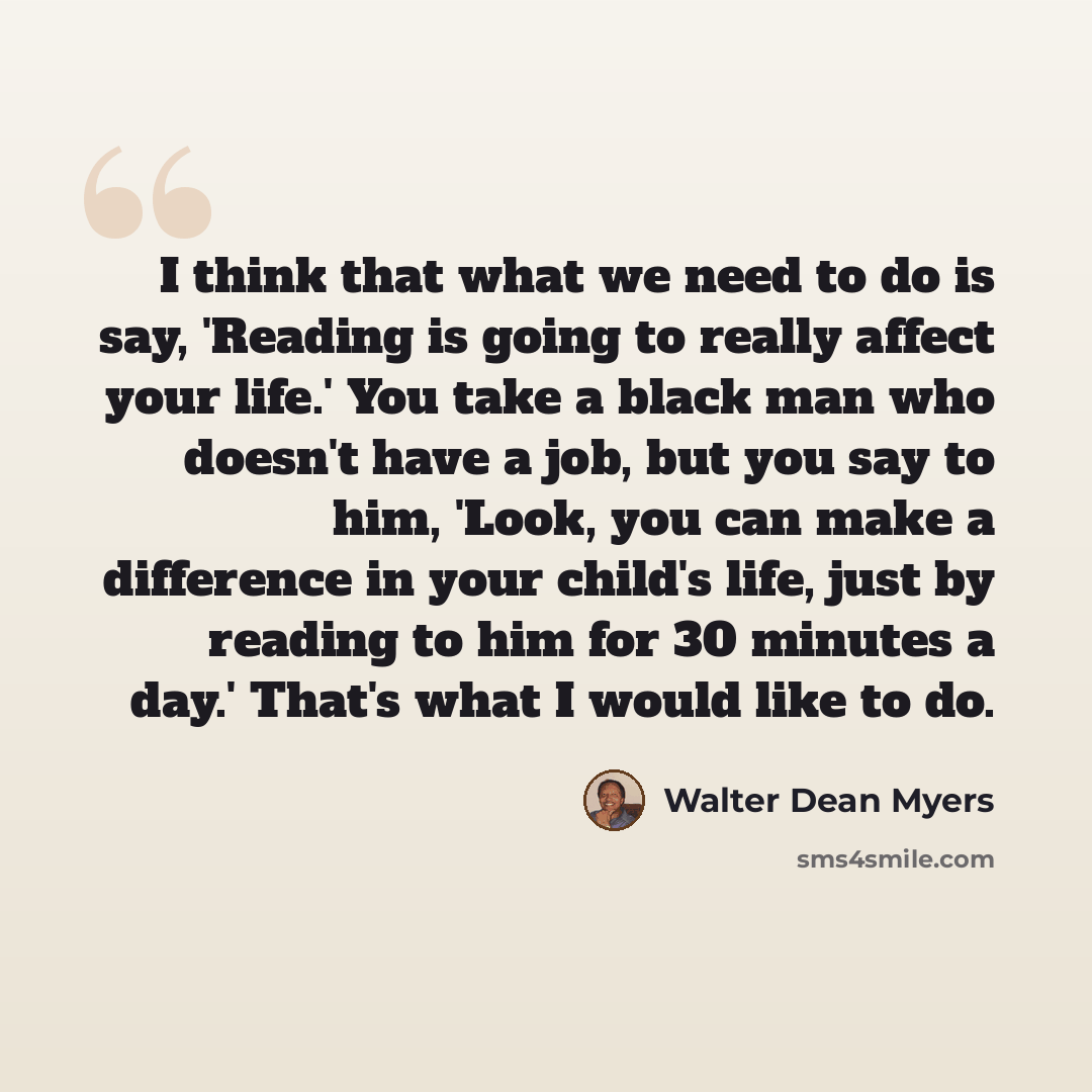 “I think that what we need to do is say, 'Reading is going to really affect your life.' You take a black man who doesn't have a job, but you say to him, 'Look, you can make a difference in your child's life, just by reading to him for 30 minutes a day.' That's what I would like to do.” quote by Walter Dean Myers