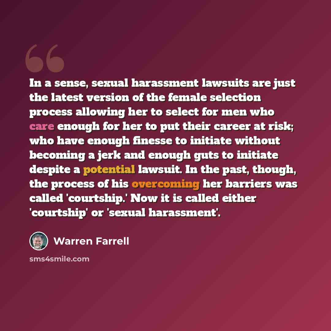 “In a sense, sexual harassment lawsuits are just the latest version of the female selection process allowing her to select for men who care enough for her to put their career at risk; who have enough finesse to initiate without becoming a jerk and enough guts to initiate despite a potential…” quote by Warren Farrell