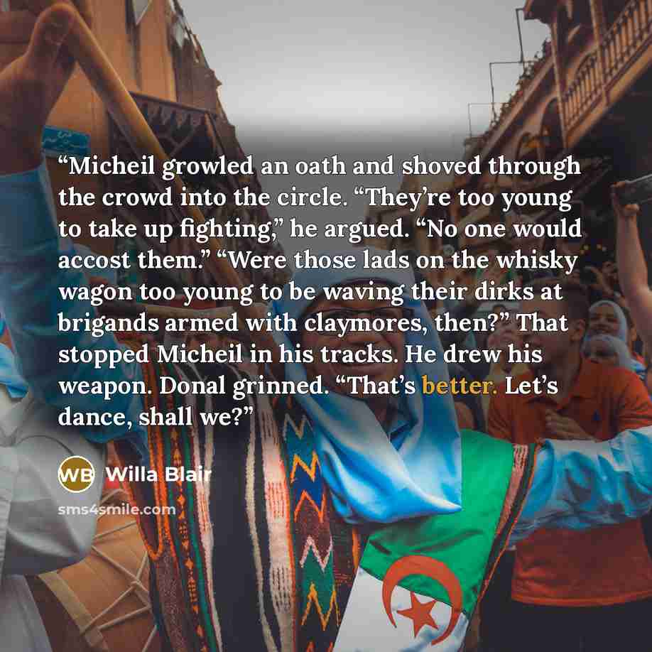 “Micheil growled an oath and shoved through the crowd into the circle. “They’re too young to take up fighting,” he argued. “No one would accost them.” “Were those lads on the whisky wagon too young to be waving their dirks at brigands armed with claymores, then?” That stopped Micheil in his tracks…” quote by Willa Blair